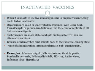 INACTIVATED VACCINES
 When it is unsafe to use live microorganisms to prepare vaccines, they
are killed or inactivated.
 Organisms are killed or inactivated by treatment with using heat,
formaldehyde or gamma irradiation so that they cannot replicate at all,
but remain antigenic.
 Such vaccines are more stable and safe but less effective than live
attenuated vaccines.
 Because dead microbes can’t mutate back to their disease-causing state.
 route of administration Intramuscular(IM), Sub- cutaneous(SC)
 Examples: Salmonella typhi, Vibrio cholerae, Yersinia pestis,
Bordetella pertussis, Poliomyelitis Salk, JE virus, Rabies virus,
Influenza virus, Hepatitis A
 