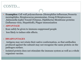 CONTD...
 Examples: Cell wall polysaccharide (Hemophilus influenzae,Nesseria
meningitides, Streptococcus pneumoniae, Group B Streptococcus
,Salmonella typhi) Toxoid (Tetanus, Diphtheria) Membrane proteins
(Influenza virus, HepatitisB), Plague immunization
 ADVANTAGE
• Scan safely be given to immuno-suppressed people
• less likely to induce side effects.
 DISADVANTAGES
• Antigens may not retain their native conformation, so that antibodies
produced against the subunit may not recognize the same protein on the
pathogen surface.
• Isolated protein does not stimulate the immune system as well as a whole
organism vaccine.
 