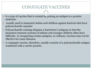 CONJUGATE VACCINES
 Is a type of vaccine that is created by joining an antigen to a protein
molecule.
 usually used to immunize babies and children against bacteria that have
polysaccharide capsular
 Polysaccharide coatings disguise a bacterium’s antigens so that the
immature immune systems of infants and younger children often have
difficulty in recognizing certain antigens, so ordinary vaccines may not be
effective for some diseases.
 A conjugate vaccine, therefore, usually consists of a polysaccharide antigen
combined with a carrier protein.
 