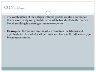 CONTD.....
 The combination of the antigen with the protein creates a substance
that is more easily recognizable to the white blood cells in the human
blood, resulting in a stronger immune response.
 Examples: Tetramune vaccine,which combines the tetanus and
diphtheria toxoids, whole-cell pertussis vaccine, and H. influenzae type
B conjugate vaccine.
 