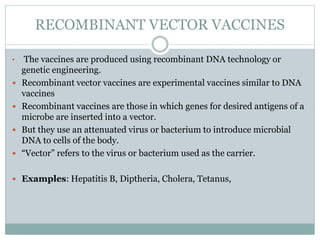 RECOMBINANT VECTOR VACCINES
• The vaccines are produced using recombinant DNA technology or
genetic engineering.
 Recombinant vector vaccines are experimental vaccines similar to DNA
vaccines
 Recombinant vaccines are those in which genes for desired antigens of a
microbe are inserted into a vector.
 But they use an attenuated virus or bacterium to introduce microbial
DNA to cells of the body.
 “Vector” refers to the virus or bacterium used as the carrier.
 Examples: Hepatitis B, Diptheria, Cholera, Tetanus,
 