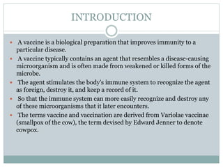 INTRODUCTION
 A vaccine is a biological preparation that improves immunity to a
particular disease.
 A vaccine typically contains an agent that resembles a disease-causing
microorganism and is often made from weakened or killed forms of the
microbe.
 The agent stimulates the body's immune system to recognize the agent
as foreign, destroy it, and keep a record of it.
 So that the immune system can more easily recognize and destroy any
of these microorganisms that it later encounters.
 The terms vaccine and vaccination are derived from Variolae vaccinae
(smallpox of the cow), the term devised by Edward Jenner to denote
cowpox.
 