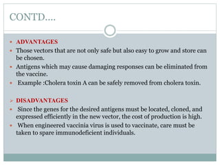 CONTD....
 ADVANTAGES
 Those vectors that are not only safe but also easy to grow and store can
be chosen.
 Antigens which may cause damaging responses can be eliminated from
the vaccine.
 Example :Cholera toxin A can be safely removed from cholera toxin.
 DISADVANTAGES
 Since the genes for the desired antigens must be located, cloned, and
expressed efficiently in the new vector, the cost of production is high.
 When engineered vaccinia virus is used to vaccinate, care must be
taken to spare immunodeficient individuals.
 