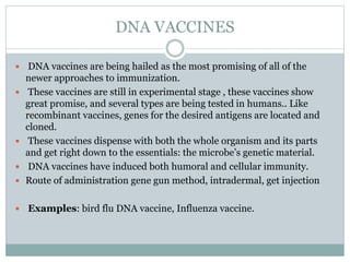 DNA VACCINES
 DNA vaccines are being hailed as the most promising of all of the
newer approaches to immunization.
 These vaccines are still in experimental stage , these vaccines show
great promise, and several types are being tested in humans.. Like
recombinant vaccines, genes for the desired antigens are located and
cloned.
 These vaccines dispense with both the whole organism and its parts
and get right down to the essentials: the microbe’s genetic material.
 DNA vaccines have induced both humoral and cellular immunity.
 Route of administration gene gun method, intradermal, get injection
 Examples: bird flu DNA vaccine, Influenza vaccine.
 