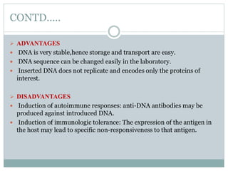 CONTD.....
 ADVANTAGES
 DNA is very stable,hence storage and transport are easy.
 DNA sequence can be changed easily in the laboratory.
 Inserted DNA does not replicate and encodes only the proteins of
interest.
 DISADVANTAGES
 Induction of autoimmune responses: anti-DNA antibodies may be
produced against introduced DNA.
 Induction of immunologic tolerance: The expression of the antigen in
the host may lead to specific non-responsiveness to that antigen.
 