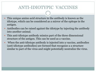 ANTI-IDIOTYPIC VACCINES
 This unique amino acid structure in the antibody is known as the
idiotype, which can be considered as a mirror of the epitope in the
antigen.
 Antibodies can be raised against the idiotype by injecting the antibody
into another animal.
 This anti-idiotype antibody mimics part of the three dimensional
structure of the antigen. This can be used as a vaccine.
 When the anti-idiotype antibody is injected into a vaccine, antibodies
(anti-idiotype antibodies) are formed that recognize a a structure
similar to part of the virus and might potentially neutralize the virus.
 