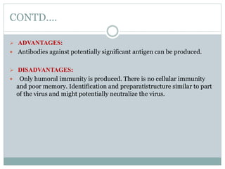 CONTD....
 ADVANTAGES:
 Antibodies against potentially significant antigen can be produced.
 DISADVANTAGES:
 Only humoral immunity is produced. There is no cellular immunity
and poor memory. Identification and preparatistructure similar to part
of the virus and might potentially neutralize the virus.
 