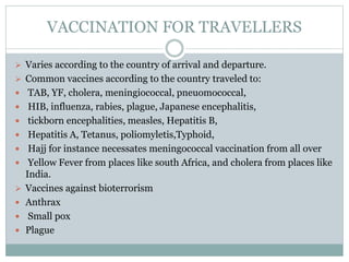 VACCINATION FOR TRAVELLERS
 Varies according to the country of arrival and departure.
 Common vaccines according to the country traveled to:
 TAB, YF, cholera, meningiococcal, pneuomococcal,
 HIB, influenza, rabies, plague, Japanese encephalitis,
 tickborn encephalities, measles, Hepatitis B,
 Hepatitis A, Tetanus, poliomyletis,Typhoid,
 Hajj for instance necessates meningococcal vaccination from all over
 Yellow Fever from places like south Africa, and cholera from places like
India.
 Vaccines against bioterrorism
 Anthrax
 Small pox
 Plague
 