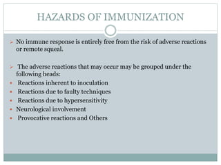 HAZARDS OF IMMUNIZATION
 No immune response is entirely free from the risk of adverse reactions
or remote squeal.
 The adverse reactions that may occur may be grouped under the
following heads:
 Reactions inherent to inoculation
 Reactions due to faulty techniques
 Reactions due to hypersensitivity
 Neurological involvement
 Provocative reactions and Others
 