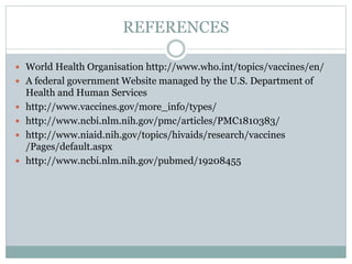 REFERENCES
 World Health Organisation http://www.who.int/topics/vaccines/en/
 A federal government Website managed by the U.S. Department of
Health and Human Services
 http://www.vaccines.gov/more_info/types/
 http://www.ncbi.nlm.nih.gov/pmc/articles/PMC1810383/
 http://www.niaid.nih.gov/topics/hivaids/research/vaccines
/Pages/default.aspx
 http://www.ncbi.nlm.nih.gov/pubmed/19208455
 