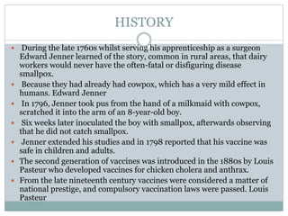 HISTORY
 During the late 1760s whilst serving his apprenticeship as a surgeon
Edward Jenner learned of the story, common in rural areas, that dairy
workers would never have the often-fatal or disfiguring disease
smallpox.
 Because they had already had cowpox, which has a very mild effect in
humans. Edward Jenner
 In 1796, Jenner took pus from the hand of a milkmaid with cowpox,
scratched it into the arm of an 8-year-old boy.
 Six weeks later inoculated the boy with smallpox, afterwards observing
that he did not catch smallpox.
 Jenner extended his studies and in 1798 reported that his vaccine was
safe in children and adults.
 The second generation of vaccines was introduced in the 1880s by Louis
Pasteur who developed vaccines for chicken cholera and anthrax.
 From the late nineteenth century vaccines were considered a matter of
national prestige, and compulsory vaccination laws were passed. Louis
Pasteur
 