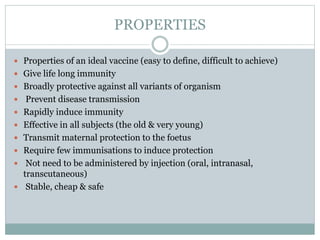 PROPERTIES
 Properties of an ideal vaccine (easy to define, difficult to achieve)
 Give life long immunity
 Broadly protective against all variants of organism
 Prevent disease transmission
 Rapidly induce immunity
 Effective in all subjects (the old & very young)
 Transmit maternal protection to the foetus
 Require few immunisations to induce protection
 Not need to be administered by injection (oral, intranasal,
transcutaneous)
 Stable, cheap & safe
 