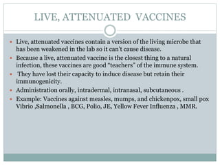 LIVE, ATTENUATED VACCINES
 Live, attenuated vaccines contain a version of the living microbe that
has been weakened in the lab so it can’t cause disease.
 Because a live, attenuated vaccine is the closest thing to a natural
infection, these vaccines are good “teachers” of the immune system.
 They have lost their capacity to induce disease but retain their
immunogenicity.
 Administration orally, intradermal, intranasal, subcutaneous .
 Example: Vaccines against measles, mumps, and chickenpox, small pox
Vibrio ,Salmonella , BCG, Polio, JE, Yellow Fever Influenza , MMR.
 