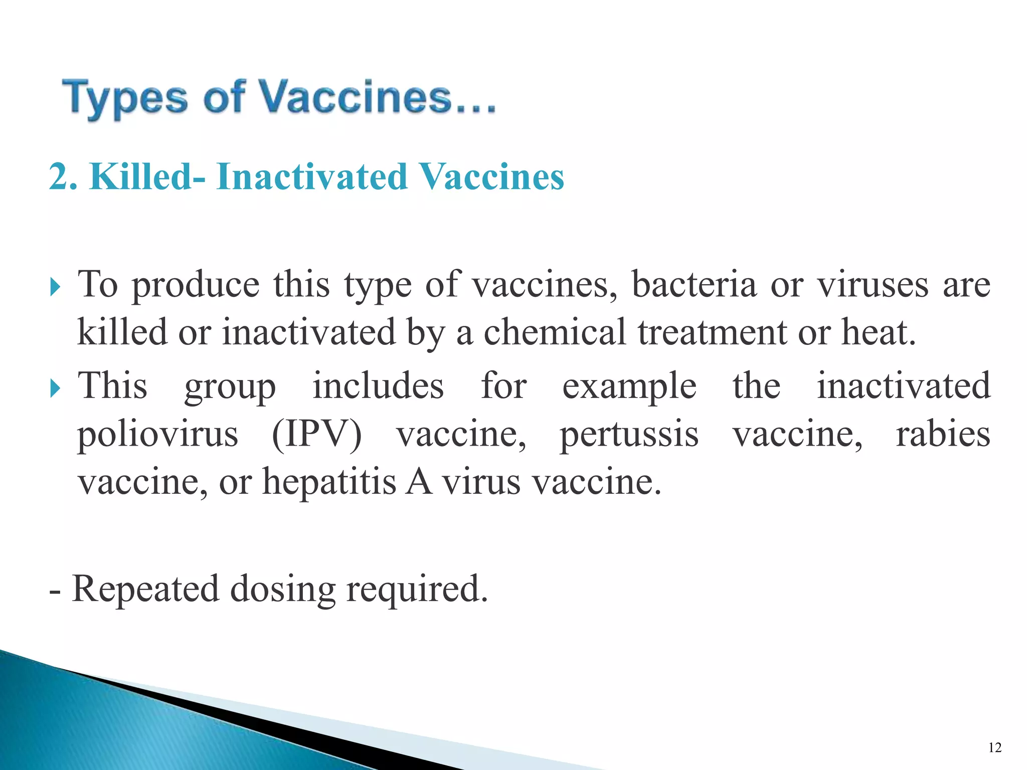 2. Killed- Inactivated Vaccines
 To produce this type of vaccines, bacteria or viruses are
killed or inactivated by a chemical treatment or heat.
 This group includes for example the inactivated
poliovirus (IPV) vaccine, pertussis vaccine, rabies
vaccine, or hepatitis A virus vaccine.
- Repeated dosing required.
12
 