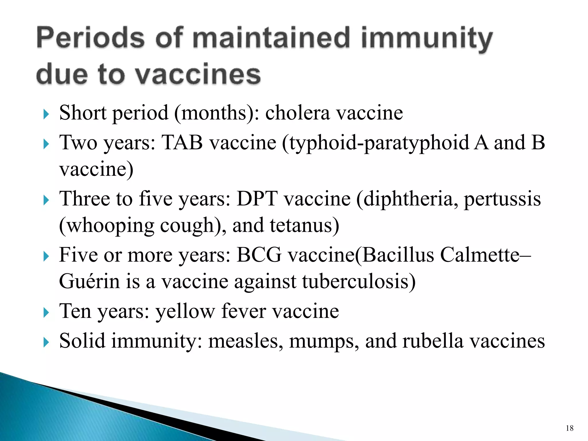  Short period (months): cholera vaccine
 Two years: TAB vaccine (typhoid-paratyphoid A and B
vaccine)
 Three to five years: DPT vaccine (diphtheria, pertussis
(whooping cough), and tetanus)
 Five or more years: BCG vaccine(Bacillus Calmette–
Guérin is a vaccine against tuberculosis)
 Ten years: yellow fever vaccine
 Solid immunity: measles, mumps, and rubella vaccines
18
 
