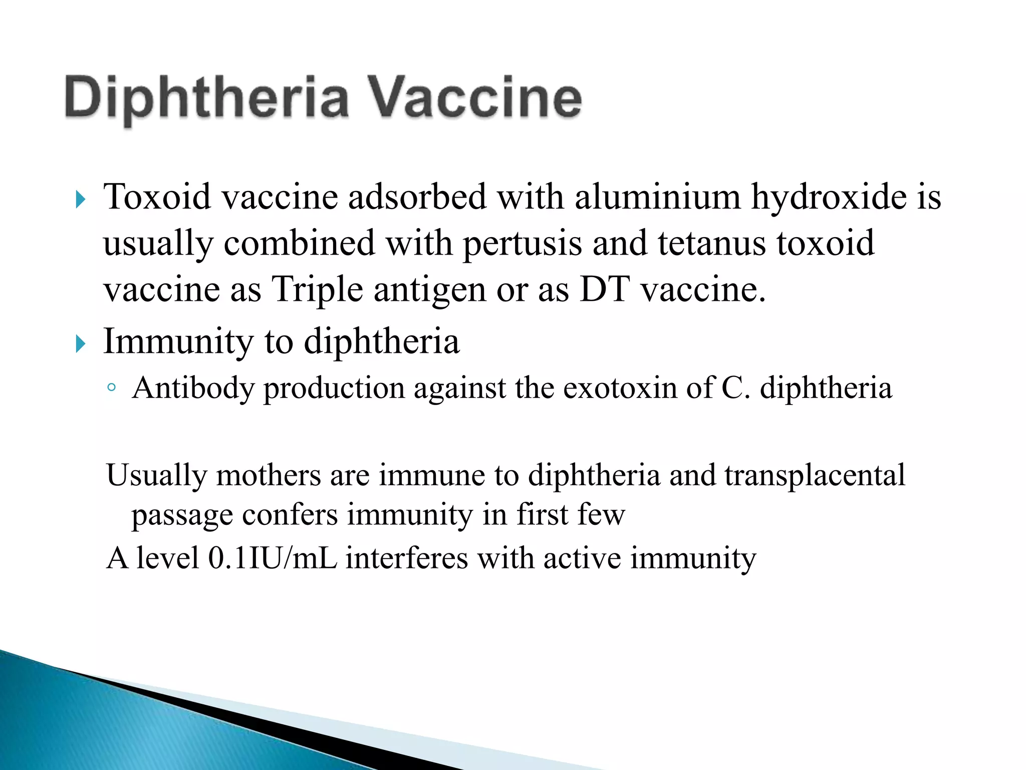  Toxoid vaccine adsorbed with aluminium hydroxide is
usually combined with pertusis and tetanus toxoid
vaccine as Triple antigen or as DT vaccine.
 Immunity to diphtheria
◦ Antibody production against the exotoxin of C. diphtheria
Usually mothers are immune to diphtheria and transplacental
passage confers immunity in first few
A level 0.1IU/mL interferes with active immunity
 