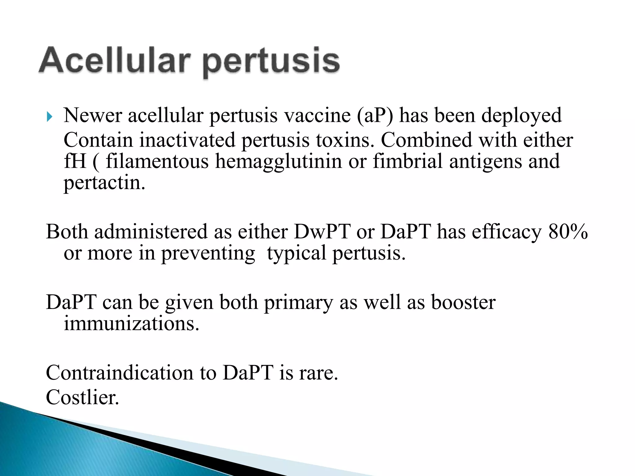  Newer acellular pertusis vaccine (aP) has been deployed
Contain inactivated pertusis toxins. Combined with either
fH ( filamentous hemagglutinin or fimbrial antigens and
pertactin.
Both administered as either DwPT or DaPT has efficacy 80%
or more in preventing typical pertusis.
DaPT can be given both primary as well as booster
immunizations.
Contraindication to DaPT is rare.
Costlier.
 