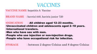 VACCINES
VACCINE NAME; hepatitis A Vaccine
BRAND NAME ; havrix1440, havirix junior 720
•INDICATION ; All children aged 12–23 months.
•Unvaccinated children and adolescents aged 2–18 years.
•International travelers.
•Men who have sex with men.
•People who use injection or non-injection drugs.
•People who have occupational risk for infection.
STORAGE ; between 2 degree Celsius and 8 degree Celsius
 
