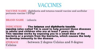 VACCINES
VACCINE NAME; diphtheria and tetanus toxoid vaccine and acellular
pertussis vaccine ( DTAp)
BRAND NAME ; infanrix
INDICATION ; The tetanus and diphtheria toxoids
vaccine (also called Td) is used to help prevent these diseases
in adults and children who are at least 7 years old.
This vaccine works by exposing you to a small dose of the
bacteria or a protein from the bacteria, which causes the body
to develop immunity to the disease
STORAGE ; between 2 degree Celsius and 8 degree
Celsius
 