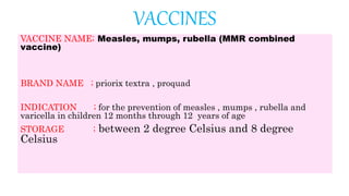VACCINES
VACCINE NAME; Measles, mumps, rubella (MMR combined
vaccine)
BRAND NAME ; priorix textra , proquad
INDICATION ; for the prevention of measles , mumps , rubella and
varicella in children 12 months through 12 years of age
STORAGE ; between 2 degree Celsius and 8 degree
Celsius
 
