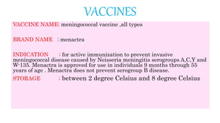VACCINES
VACCINE NAME; meningococcal vaccine ,all types
BRAND NAME ; menactra
INDICATION ; for active immunization to prevent invasive
meningococcal disease caused by Neisseria meningitis serogroups A,C,Y and
W-135. Menactra is approved for use in individuals 9 months through 55
years of age . Menactra does not prevent serogroup B disease.
STORAGE ; between 2 degree Celsius and 8 degree Celsius
 