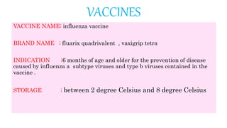 VACCINES
VACCINE NAME; influenza vaccine
BRAND NAME ; fluarix quadrivalent , vaxigrip tetra
INDICATION ;6 months of age and older for the prevention of disease
caused by influenza a subtype viruses and type b viruses contained in the
vaccine .
STORAGE ; between 2 degree Celsius and 8 degree Celsius
 