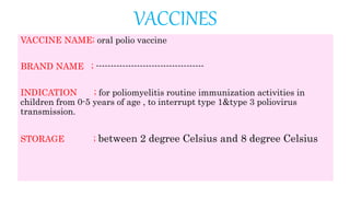 VACCINES
VACCINE NAME; oral polio vaccine
BRAND NAME ; -------------------------------------
INDICATION ; for poliomyelitis routine immunization activities in
children from 0-5 years of age , to interrupt type 1&type 3 poliovirus
transmission.
STORAGE ; between 2 degree Celsius and 8 degree Celsius
 