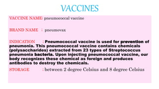 VACCINES
VACCINE NAME; pneumococcal vaccine
BRAND NAME ; pneumovax
INDICATION ; Pneumococcal vaccine is used for prevention of
pneumonia. This pneumococcal vaccine contains chemicals
(polysaccharides) extracted from 23 types of Streptococcus
pneumonia bacteria. Upon injecting pneumococcal vaccine, our
body recognizes these chemical as foreign and produces
antibodies to destroy the chemicals.
STORAGE ; between 2 degree Celsius and 8 degree Celsius
 