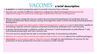 VACCINES- a brief description
• A vaccine is a medical preparation given to provide immunity from a disease.
• Vaccines use a variety of different substances ranging from dead microorganisms to genetically
engineered antigens to defend the body against potentially harmful microorganisms.
• Effective vaccines change the immune system by promoting the development of antibodies that can
quickly and effectively attack disease-causing microorganisms when it enters the body, preventing disease
development.
• A vaccine may contain live-attenuated or killed microorganisms or parts or products from them capable of
stimulating a specific immune response comprised of protective antibodies and T cell immunity.
• A vaccine should stimulate a sufficient number of memory T and B lymphocytes to yield effector T cells
and antibody-producing B cells from memory cells.
• The viral vaccines should also be able to stimulate high titers of neutralizing antibodies.
• Injection of a vaccine into a nonimmune subject induces active immunity against the modified pathogens.
• Vaccination is immunization against infectious disease through the administration of vaccines for the
production of active (protective) immunity in humans or other animals.
 