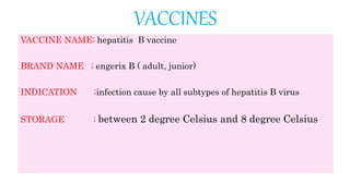 VACCINES
VACCINE NAME; hepatitis B vaccine
BRAND NAME ; engerix B ( adult, junior)
INDICATION ;infection cause by all subtypes of hepatitis B virus
STORAGE ; between 2 degree Celsius and 8 degree Celsius
 