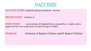 VACCINES
VACCINE NAME; typhoid and paratyphoid vaccine
BRAND NAME ;typhim vi
INDICATION ; prevention of typhoid fever caused by s. typhi and is
approved for use in persons 2 years of age or older.
STORAGE ; between 2 degree Celsius and 8 degree Celsius
 