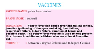 VACCINES
VACCINE NAME; yellow fever vaccine
BRAND NAME ; stamaril
INDICATION ; Yellow fever can cause fever and flu-like illness,
jaundice (yellowing of the eyes and skin), liver failure,
respiratory failure, kidney failure, vomiting of blood, and
possibly death. The yellow fever vaccine is used to help prevent
this disease in adults and children who are at least 9 months
old.
STORAGE ; between 2 degree Celsius and 8 degree Celsius
 