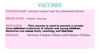 VACCINES
VACCINE NAME; rotavirus vaccine ( oral, live, atteneuted vaccine)
BRAND NAME ; rotarix , rota teq
INDICATION ; This vaccine is used to prevent a certain
virus infection (rotavirus) in infants and young children.
Rotavirus can cause fever, vomiting, and diarrhea.
STORAGE ; between 2 degree Celsius and 8 degree Celsius
 