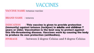 VACCINES
VACCINE NAME; tetanus vaccine
BRAND NAME ; tetavex
INDICATION ; This vaccine is given to provide protection
(immunity) against tetanus (lockjaw) in adults and children 7
years or older. Vaccination is the best way to protect against
this life-threatening disease. Vaccines work by causing the body
to produce its own protection (antibodies).
STORAGE ; between 2 degree Celsius and 8 degree Celsius
 