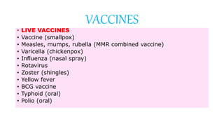 • LIVE VACCINES
• Vaccine (smallpox)
• Measles, mumps, rubella (MMR combined vaccine)
• Varicella (chickenpox)
• Influenza (nasal spray)
• Rotavirus
• Zoster (shingles)
• Yellow fever
• BCG vaccine
• Typhoid (oral)
• Polio (oral)
VACCINES
 