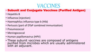 • Subunit and Conjugate Vaccines (Purified Antigen)
• Hepatitis B
• Influenza (injection)
• Haemophilus influenza type b (Hib)
• Pertussis (part of DTaP combined immunization)
• Pneumococcal
• Meningococcal
• Human papillomavirus (HPV)
• These subunit vaccines are composed of antigens
purified from microbes which are usually administered
with an adjuvant.
VACCINES
 
