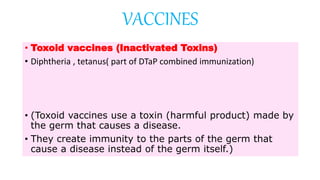• Toxoid vaccines (Inactivated Toxins)
• Diphtheria , tetanus( part of DTaP combined immunization)
• (Toxoid vaccines use a toxin (harmful product) made by
the germ that causes a disease.
• They create immunity to the parts of the germ that
cause a disease instead of the germ itself.)
VACCINES
 
