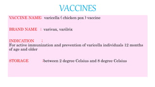 VACCINES
VACCINE NAME; varicella ( chicken pox ) vaccine
BRAND NAME ; varivax, varilrix
INDICATION ;
For active immunization and prevention of varicella individuals 12 months
of age and older
STORAGE ;between 2 degree Celsius and 8 degree Celsius
 