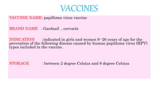 VACCINES
VACCINE NAME; papilloma virus vaccine
BRAND NAME ; Gardasil , cervarix
INDICATION ;indicated in girls and women 9 -26 years of age for the
prevention of the following disease caused by human papilloma virus (HPV)
types included in the vaccine .
STORAGE ; between 2 degree Celsius and 8 degree Celsius
 