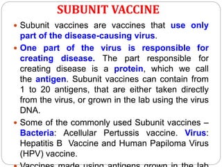 SUBUNIT VACCINE
 Subunit vaccines are vaccines that use only
part of the disease-causing virus.
 One part of the virus is responsible for
creating disease. The part responsible for
creating disease is a protein, which we call
the antigen. Subunit vaccines can contain from
1 to 20 antigens, that are either taken directly
from the virus, or grown in the lab using the virus
DNA.
 Some of the commonly used Subunit vaccines –
Bacteria: Acellular Pertussis vaccine. Virus:
Hepatitis B Vaccine and Human Papiloma Virus
(HPV) vaccine.
 