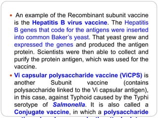  An example of the Recombinant subunit vaccine
is the Hepatitis B virus vaccine. The Hepatitis
B genes that code for the antigens were inserted
into common Baker’s yeast. That yeast grew and
expressed the genes and produced the antigen
protein. Scientists were then able to collect and
purify the protein antigen, which was used for the
vaccine.
 Vi capsular polysaccharide vaccine (ViCPS) is
another Subunit vaccine (contains
polysaccharide linked to the Vi capsular antigen),
in this case, against Typhoid caused by the Typhi
serotype of Salmonella. It is also called a
Conjugate vaccine, in which a polysaccharide
 