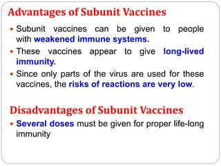 Advantages of Subunit Vaccines
 Subunit vaccines can be given to people
with weakened immune systems.
 These vaccines appear to give long-lived
immunity.
 Since only parts of the virus are used for these
vaccines, the risks of reactions are very low.
Disadvantages of Subunit Vaccines
 Several doses must be given for proper life-long
immunity
 
