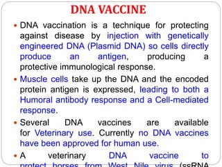 DNA VACCINE
 DNA vaccination is a technique for protecting
against disease by injection with genetically
engineered DNA (Plasmid DNA) so cells directly
produce an antigen, producing a
protective immunological response.
 Muscle cells take up the DNA and the encoded
protein antigen is expressed, leading to both a
Humoral antibody response and a Cell-mediated
response.
 Several DNA vaccines are available
for Veterinary use. Currently no DNA vaccines
have been approved for human use.
 A veterinary DNA vaccine to
 