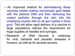  An improved method for administering these
vaccines entails coating microscopic gold beads
with the plasmid DNA and then delivering the
coated particles through the skin into the
underlying muscle with an air gun (called a Gene
gun). This will allow rapid delivery of a vaccine to
large populations without the requirement for
huge supplies of needles and syringes.
 Research of DNA Vaccine is underway
for viral, bacterial and parasitic diseases in
humans, as well as for several cancers.
 