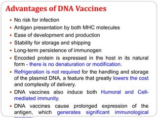 Advantages of DNA Vaccines
 No risk for infection
 Antigen presentation by both MHC molecules
 Ease of development and production
 Stability for storage and shipping
 Long-term persistence of immunogen
 Encoded protein is expressed in the host in its natural
form - there is no denaturation or modification.
 Refrigeration is not required for the handling and storage
of the plasmid DNA, a feature that greatly lowers the cost
and complexity of delivery.
 DNA vaccines also induce both Humoral and Cell-
mediated immunity.
 DNA vaccines cause prolonged expression of the
antigen, which generates significant immunological
 