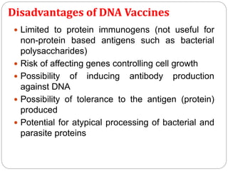 Disadvantages of DNA Vaccines
 Limited to protein immunogens (not useful for
non-protein based antigens such as bacterial
polysaccharides)
 Risk of affecting genes controlling cell growth
 Possibility of inducing antibody production
against DNA
 Possibility of tolerance to the antigen (protein)
produced
 Potential for atypical processing of bacterial and
parasite proteins
 