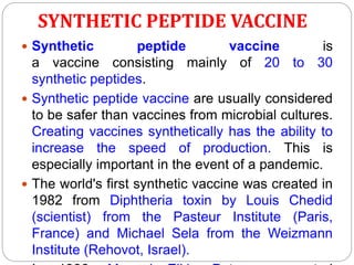 SYNTHETIC PEPTIDE VACCINE
 Synthetic peptide vaccine is
a vaccine consisting mainly of 20 to 30
synthetic peptides.
 Synthetic peptide vaccine are usually considered
to be safer than vaccines from microbial cultures.
Creating vaccines synthetically has the ability to
increase the speed of production. This is
especially important in the event of a pandemic.
 The world's first synthetic vaccine was created in
1982 from Diphtheria toxin by Louis Chedid
(scientist) from the Pasteur Institute (Paris,
France) and Michael Sela from the Weizmann
Institute (Rehovot, Israel).
 