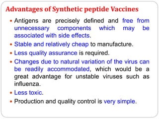 Advantages of Synthetic peptide Vaccines
 Antigens are precisely defined and free from
unnecessary components which may be
associated with side effects.
 Stable and relatively cheap to manufacture.
 Less quality assurance is required.
 Changes due to natural variation of the virus can
be readily accommodated, which would be a
great advantage for unstable viruses such as
influenza.
 Less toxic.
 Production and quality control is very simple.
 