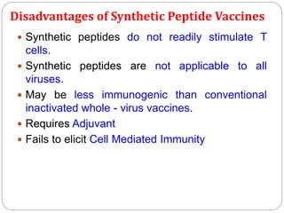 Disadvantages of Synthetic Peptide Vaccines
 Synthetic peptides do not readily stimulate T
cells.
 Synthetic peptides are not applicable to all
viruses.
 May be less immunogenic than conventional
inactivated whole - virus vaccines.
 Requires Adjuvant
 Fails to elicit Cell Mediated Immunity
 