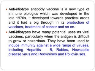  Anti-idiotype antibody vaccine is a new type of
immune biologics which was developed in the
late 1970s. It developed towards practical areas
and it had a big through in its production of
vaccines, treatment of cancer and so on.
 Anti-idiotypes have many potential uses as viral
vaccines, particularly when the antigen is difficult
to grow or hazardous. They have been used to
induce immunity against a wide range of viruses,
including Hepatitis – B, Rabies, Newcastle
disease virus and Reoviruses and Polioviruses.
 